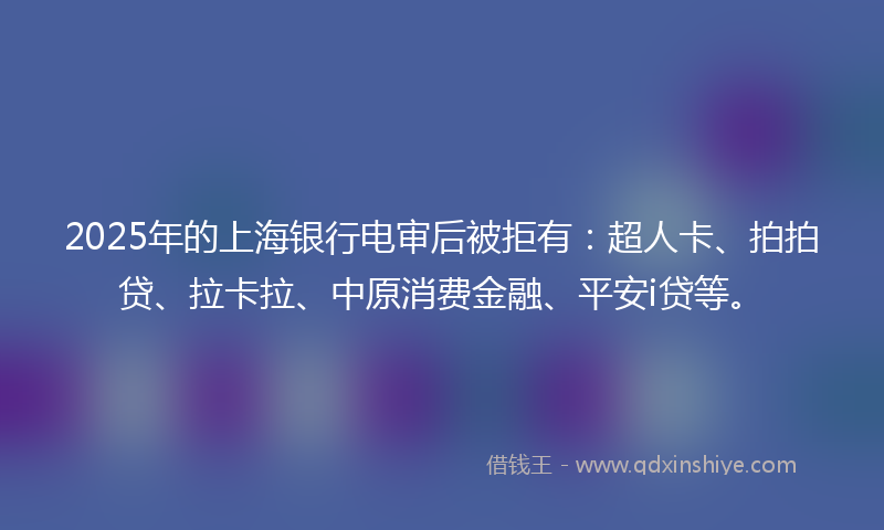 2025年的上海银行电审后被拒有：超人卡、拍拍贷、拉卡拉、中原消费金融、平安i贷等。