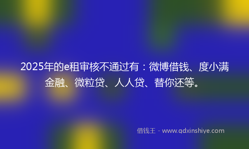 2025年的e租审核不通过有：微博借钱、度小满金融、微粒贷、人人贷、替你还等。