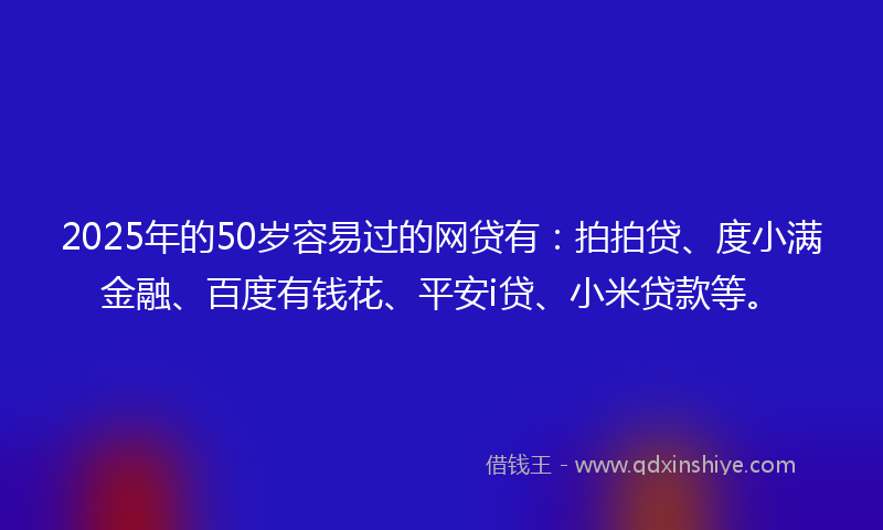 2025年的50岁容易过的网贷有：拍拍贷、度小满金融、百度有钱花、平安i贷、小米贷款等。