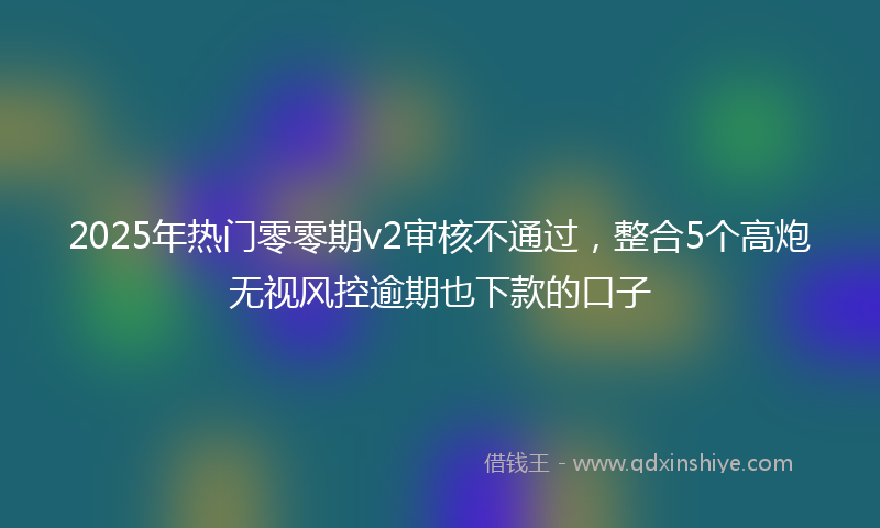 2025年热门零零期v2审核不通过，整合5个高炮无视风控逾期也下款的口子