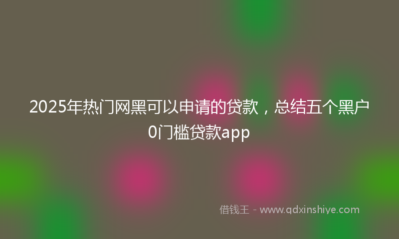 2025年热门网黑可以申请的贷款，总结五个黑户0门槛贷款app