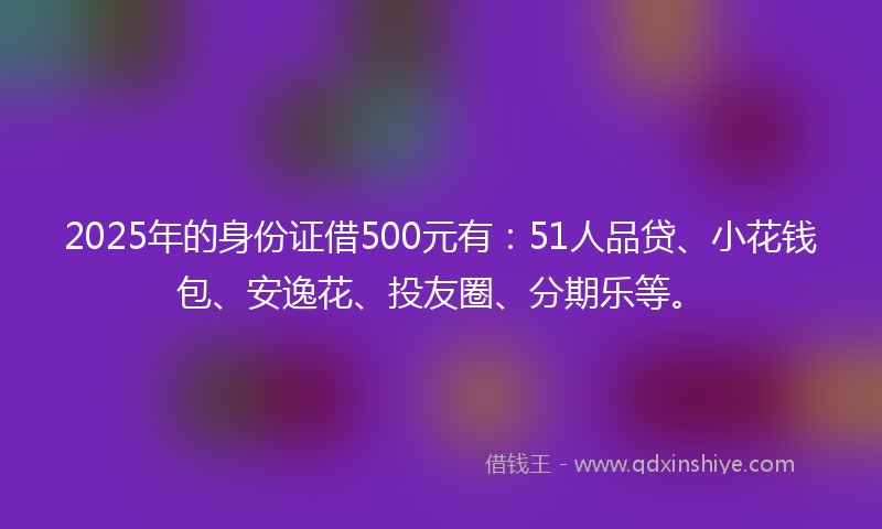 2025年的身份证借500元有：51人品贷、小花钱包、安逸花、投友圈、分期乐等。