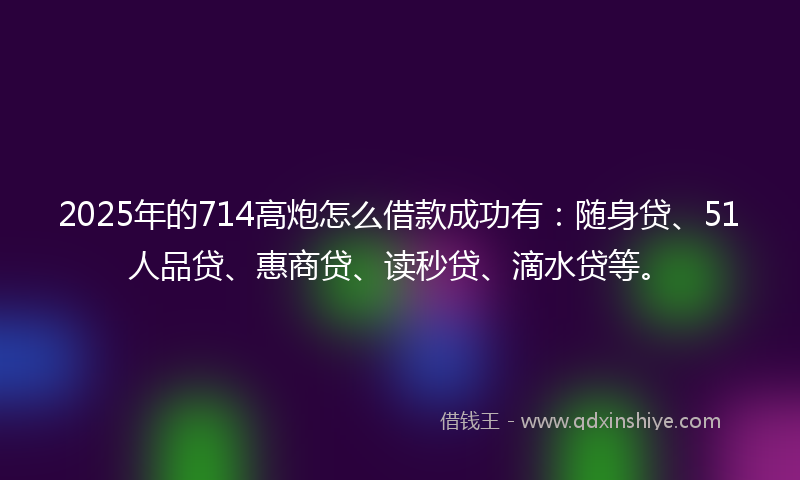 2025年的714高炮怎么借款成功有：随身贷、51人品贷、惠商贷、读秒贷、滴水贷等。