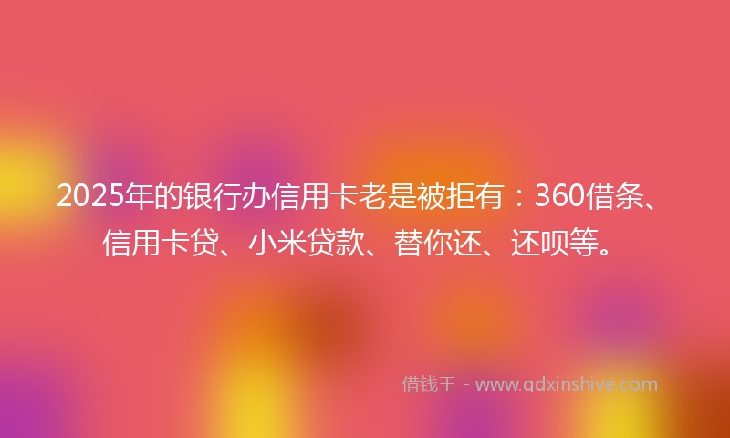 2025年的银行办信用卡老是被拒有：360借条、信用卡贷、小米贷款、替你还、还呗等。