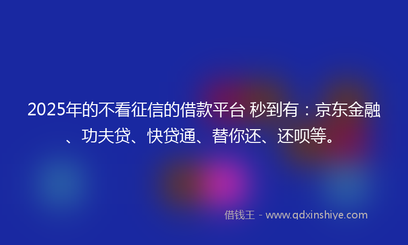 2025年的不看征信的借款平台 秒到有：京东金融、功夫贷、快贷通、替你还、还呗等。