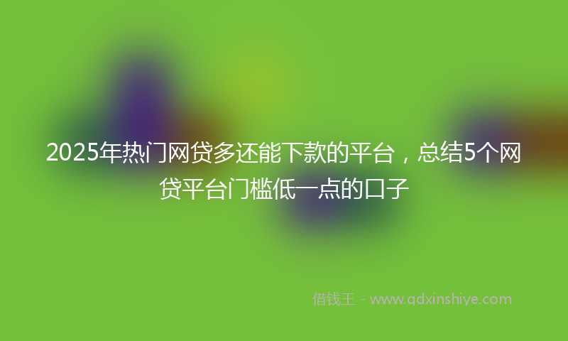 2025年热门网贷多还能下款的平台，总结5个网贷平台门槛低一点的口子