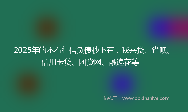 2025年的不看征信负债秒下有：我来贷、省呗、信用卡贷、团贷网、融逸花等。