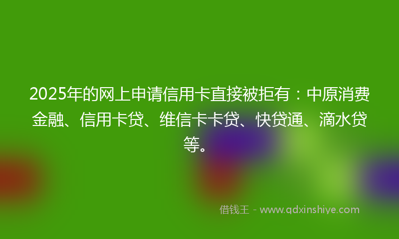2025年的网上申请信用卡直接被拒有：中原消费金融、信用卡贷、维信卡卡贷、快贷通、滴水贷等。