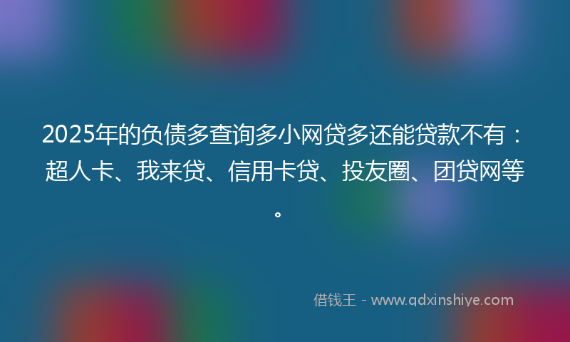 2025年的负债多查询多小网贷多还能贷款不有：超人卡、我来贷、信用卡贷、投友圈、团贷网等。