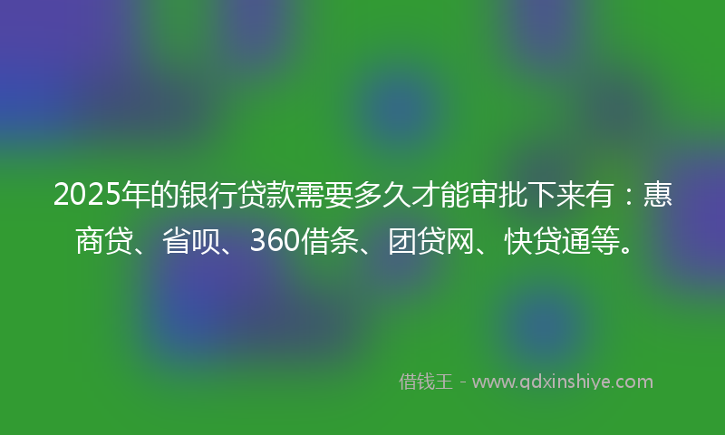 2025年的银行贷款需要多久才能审批下来有：惠商贷、省呗、360借条、团贷网、快贷通等。