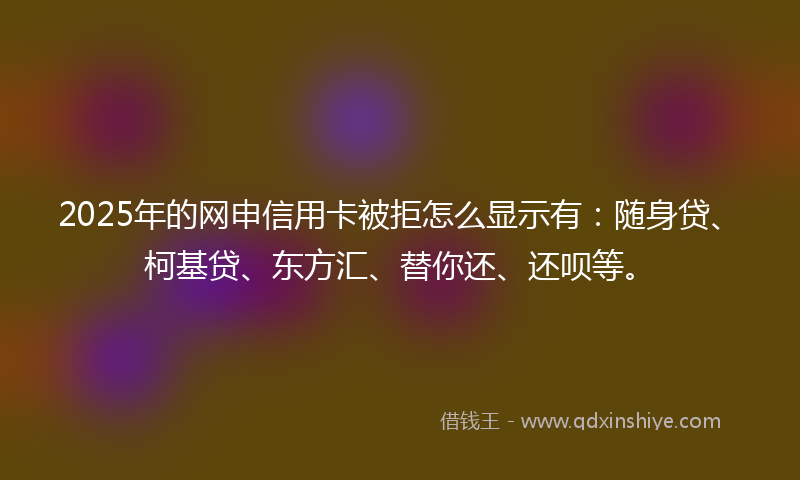 2025年的网申信用卡被拒怎么显示有：随身贷、柯基贷、东方汇、替你还、还呗等。