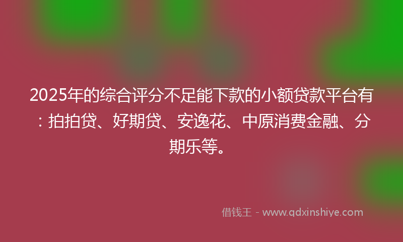 2025年的综合评分不足能下款的小额贷款平台有：拍拍贷、好期贷、安逸花、中原消费金融、分期乐等。