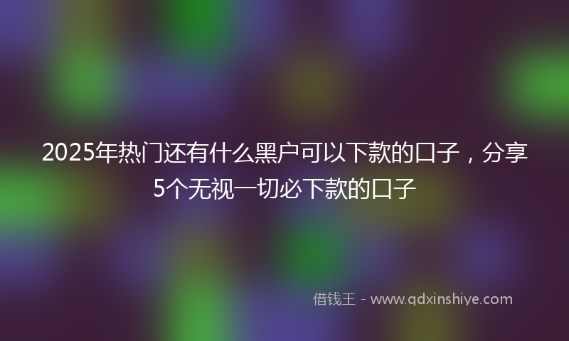 2025年热门还有什么黑户可以下款的口子，分享5个无视一切必下款的口子
