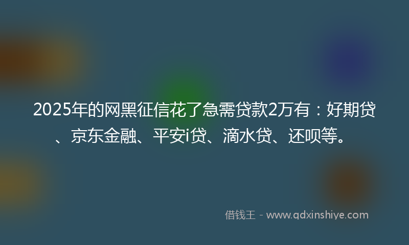 2025年的网黑征信花了急需贷款2万有：好期贷、京东金融、平安i贷、滴水贷、还呗等。