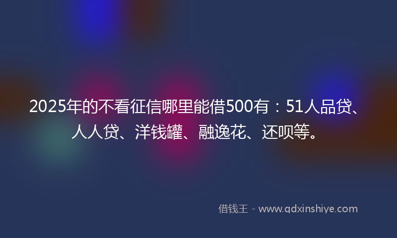 2025年的不看征信哪里能借500有：51人品贷、人人贷、洋钱罐、融逸花、还呗等。