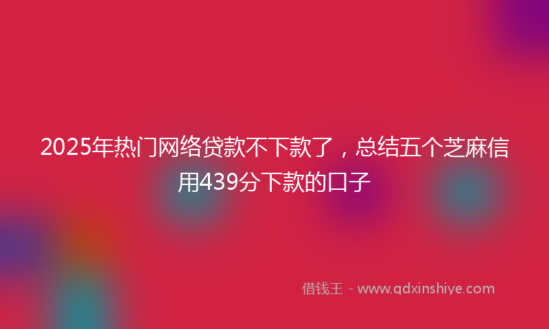 2025年热门网络贷款不下款了，总结五个芝麻信用439分下款的口子