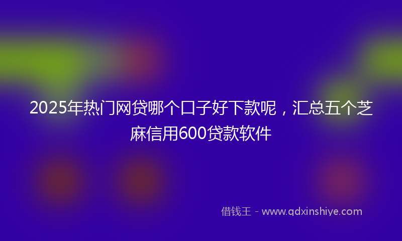 2025年热门网贷哪个口子好下款呢，汇总五个芝麻信用600贷款软件