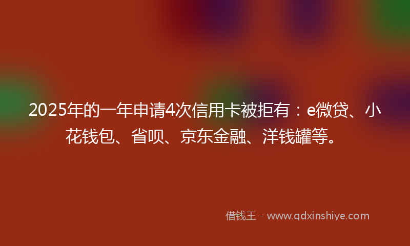 2025年的一年申请4次信用卡被拒有：e微贷、小花钱包、省呗、京东金融、洋钱罐等。
