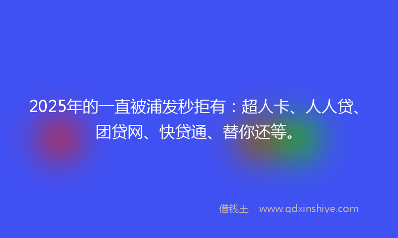 2025年的一直被浦发秒拒有：超人卡、人人贷、团贷网、快贷通、替你还等。