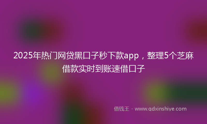 2025年热门网贷黑口子秒下款app，整理5个芝麻借款实时到账速借口子
