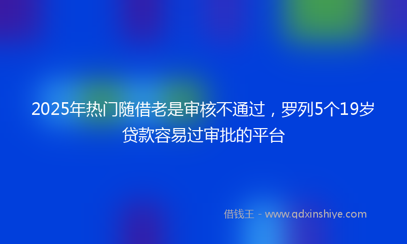 2025年热门随借老是审核不通过，罗列5个19岁贷款容易过审批的平台