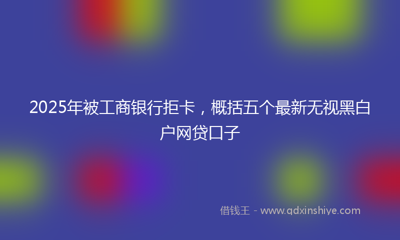 2025年被工商银行拒卡，概括五个最新无视黑白户网贷口子