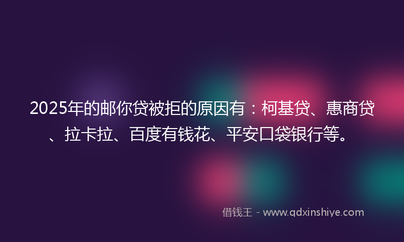 2025年的邮你贷被拒的原因有：柯基贷、惠商贷、拉卡拉、百度有钱花、平安口袋银行等。