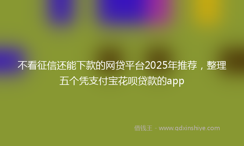 不看征信还能下款的网贷平台2025年推荐，整理五个凭支付宝花呗贷款的app