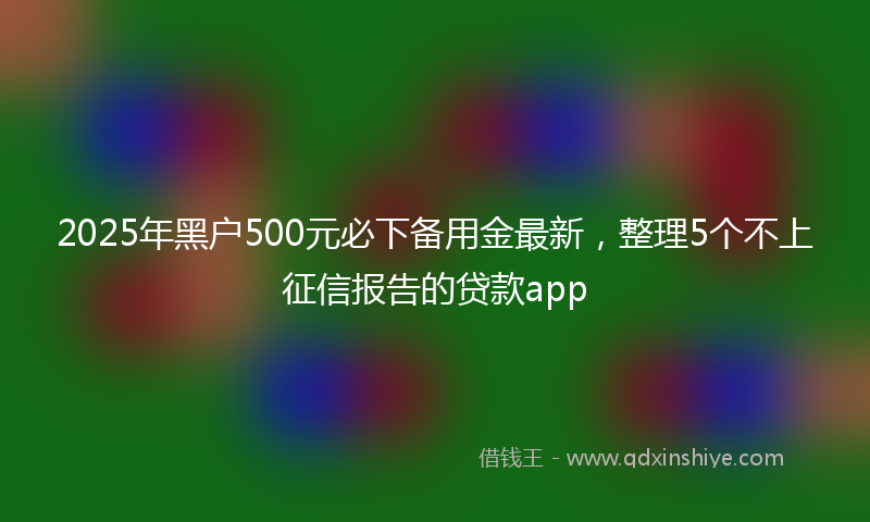 2025年黑户500元必下备用金最新，整理5个不上征信报告的贷款app