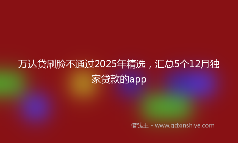 万达贷刷脸不通过2025年精选，汇总5个12月独家贷款的app