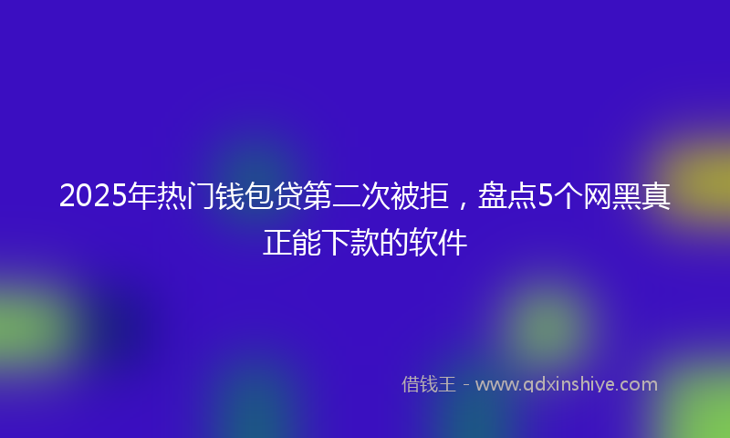 2025年热门钱包贷第二次被拒,盘点5个网黑真正能下款的软件
