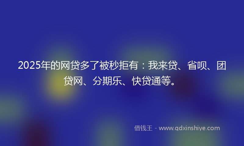 2025年的网贷多了被秒拒有：我来贷、省呗、团贷网、分期乐、快贷通等。