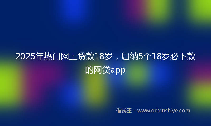 2025年热门网上贷款18岁，归纳5个18岁必下款的网贷app