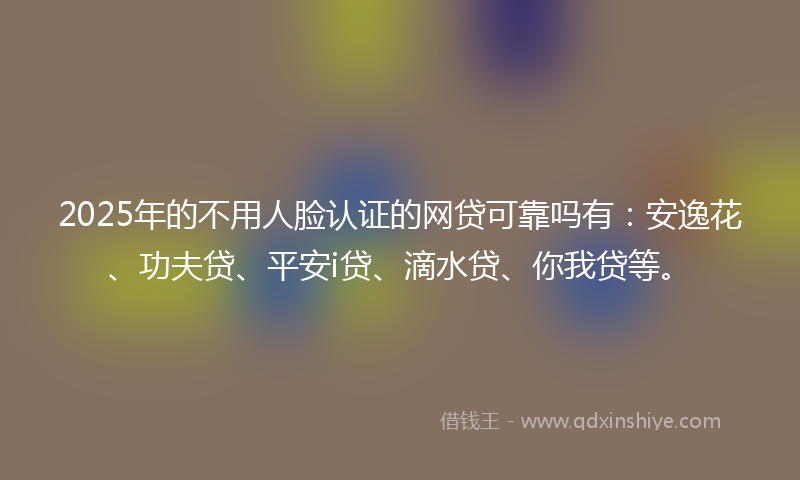 2025年的不用人脸认证的网贷可靠吗有：安逸花、功夫贷、平安i贷、滴水贷、你我贷等。