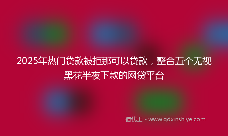 2025年热门贷款被拒那可以贷款，整合五个无视黑花半夜下款的网贷平台