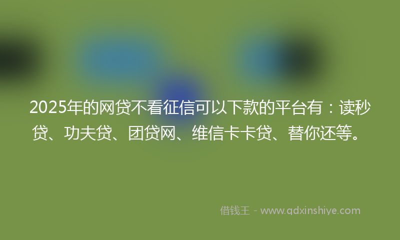 2025年的网贷不看征信可以下款的平台有：读秒贷、功夫贷、团贷网、维信卡卡贷、替你还等。