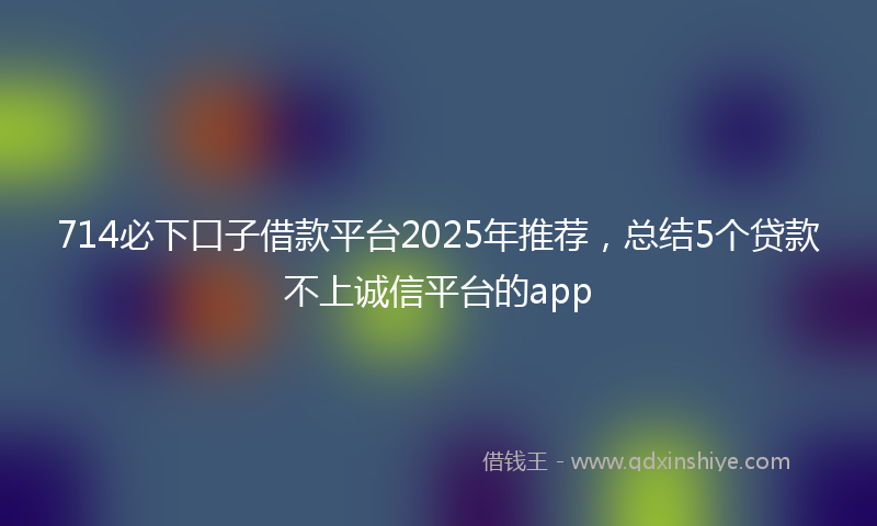 714必下口子借款平台2025年推荐，总结5个贷款不上诚信平台的app