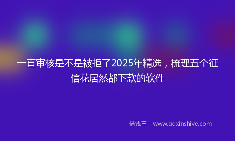 一直审核是不是被拒了2025年精选，梳理五个征信花居然都下款的软件