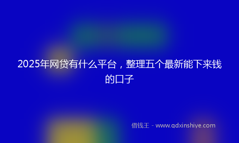2025年网贷有什么平台，整理五个最新能下来钱的口子
