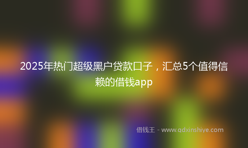 2025年热门超级黑户贷款口子，汇总5个值得信赖的借钱app