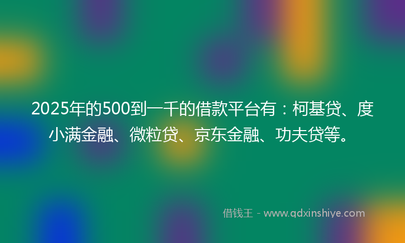 2025年的500到一千的借款平台有：柯基贷、度小满金融、微粒贷、京东金融、功夫贷等。