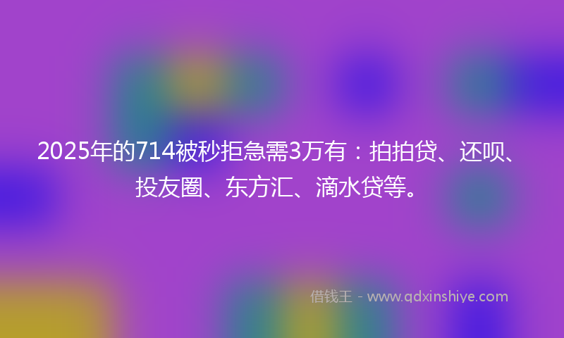 2025年的714被秒拒急需3万有：拍拍贷、还呗、投友圈、东方汇、滴水贷等。