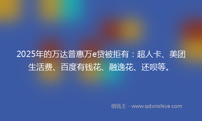 2025年的万达普惠万e贷被拒有：超人卡、美团生活费、百度有钱花、融逸花、还呗等。