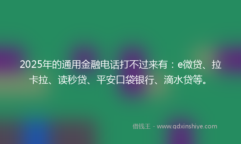 2025年的通用金融电话打不过来有：e微贷、拉卡拉、读秒贷、平安口袋银行、滴水贷等。
