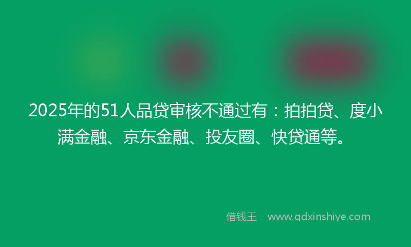 2025年的51人品贷审核不通过有：拍拍贷、度小满金融、京东金融、投友圈、快贷通等。