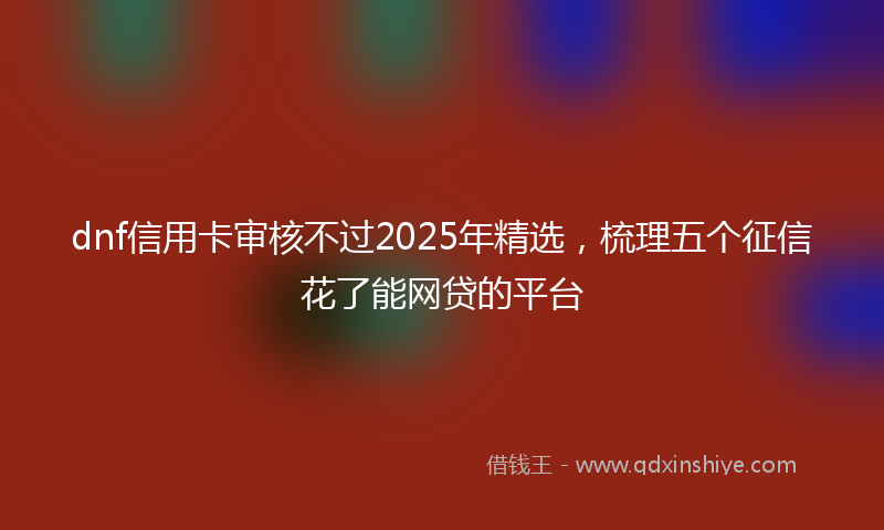 dnf信用卡审核不过2025年精选，梳理五个征信花了能网贷的平台