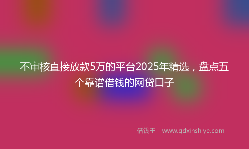 不审核直接放款5万的平台2025年精选，盘点五个靠谱借钱的网贷口子