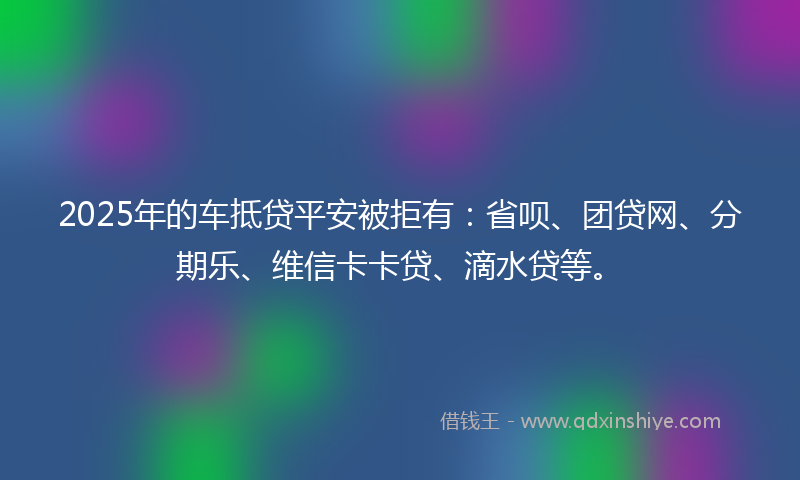 2025年的车抵贷平安被拒有：省呗、团贷网、分期乐、维信卡卡贷、滴水贷等。