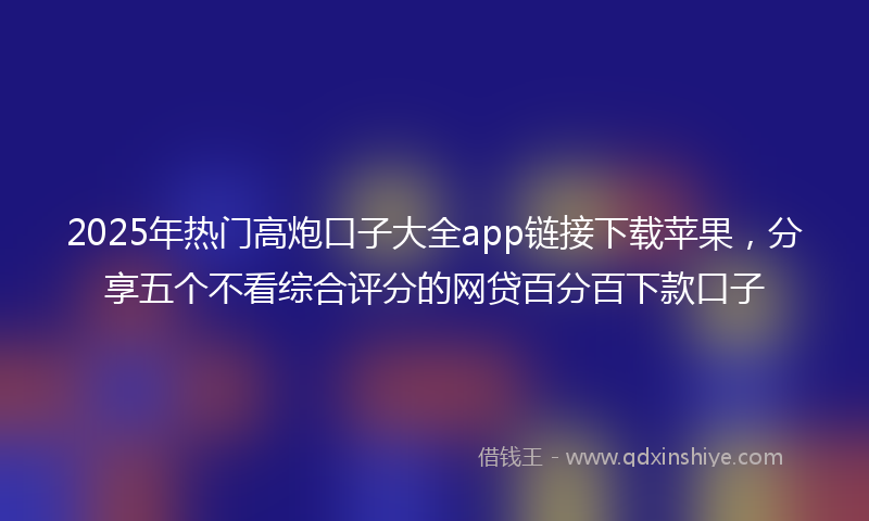2025年热门高炮口子大全app链接下载苹果，分享五个不看综合评分的网贷百分百下款口子