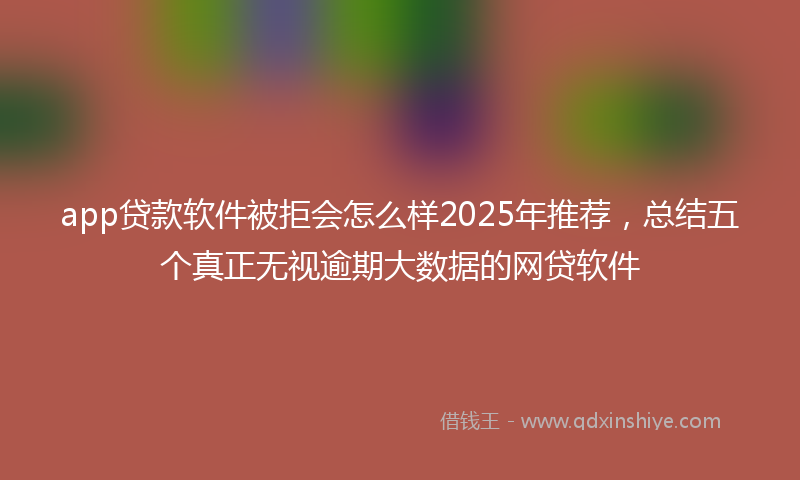 app贷款软件被拒会怎么样2025年推荐，总结五个真正无视逾期大数据的网贷软件